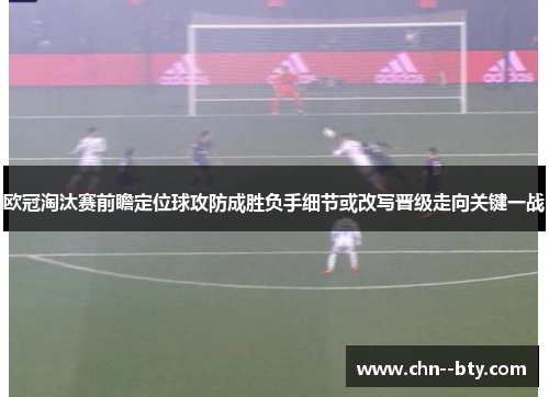 欧冠淘汰赛前瞻定位球攻防成胜负手细节或改写晋级走向关键一战