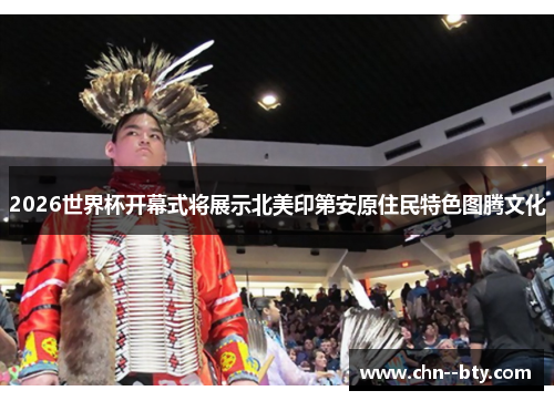 2026世界杯开幕式将展示北美印第安原住民特色图腾文化 2026世界杯开幕式将展示北美印第安原住民特色图腾文化