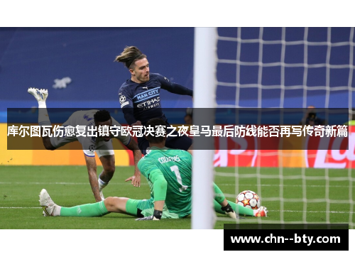 库尔图瓦伤愈复出镇守欧冠决赛之夜皇马最后防线能否再写传奇新篇 库尔图瓦伤愈复出镇守欧冠决赛之夜皇马最后防线能否再写传奇新篇