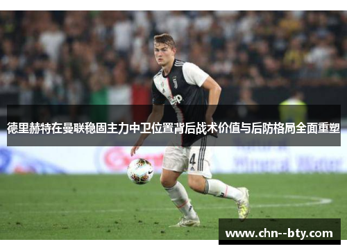 德里赫特在曼联稳固主力中卫位置背后战术价值与后防格局全面重塑 德里赫特在曼联稳固主力中卫位置背后战术价值与后防格局全面重塑