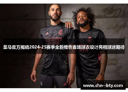 皇马官方揭晓2024-25赛季全新橙色客场球衣设计亮相球迷期待