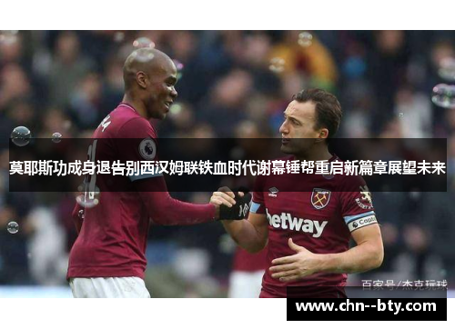 莫耶斯功成身退告别西汉姆联铁血时代谢幕锤帮重启新篇章展望未来