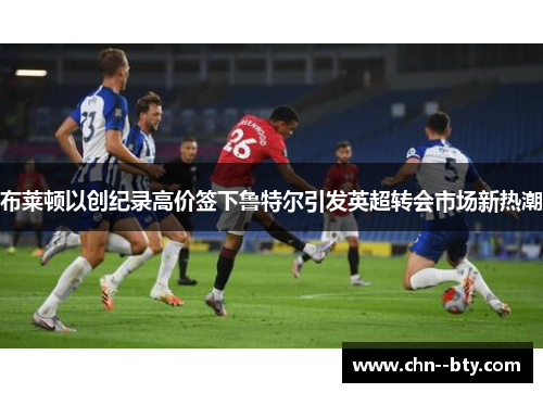 布莱顿以创纪录高价签下鲁特尔引发英超转会市场新热潮 布莱顿以创纪录高价签下鲁特尔引发英超转会市场新热潮