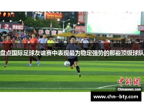盘点国际足球友谊赛中表现最为稳定强势的那些顶级球队