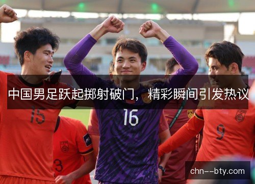 中国男足跃起掷射破门，精彩瞬间引发热议